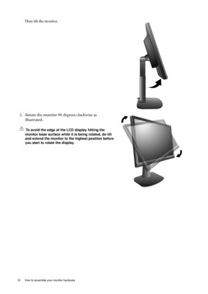 Page 10
10  How to assemble your monitor hardware  
Then tilt the monitor. 
2. Rotate the monitor 90 degrees clockwise as illustrated. 
To avoid the edge of the LCD display hitting the 
monitor base surface while it  is being rotated, do tilt 
and extend the monitor to the highest position before 
you start to rotate the display. 
 