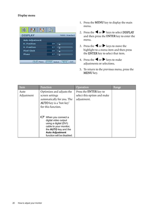 Page 2020  How to adjust your monitor  
Display menu
1. Press the MENU key to display the main 
menu.
2. Press the 
W or X keys to select DISPLAY 
and then press the ENTER key to enter the 
menu.
3. Press the 
W or X keys to move the 
highlight to a menu item and then press 
the ENTER key to select that item.
4. Press the 
W or X keys to make 
adjustments or selections.
5. To return to the previous menu, press the 
MENU key.
ItemFunctionOperationRange
Auto 
AdjustmentOptimizes and adjusts the 
screen settings...