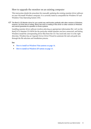 Page 13  13   Getting the most from your BenQ monitor
How to upgrade the monitor on an existing computer
This instruction details the procedure for manually updating the existing monitor driver software 
on your Microsoft Windows computer. It is currently tested as compatible for Windows XP and 
Windows Vista Operating System (OS). 
The BenQ LCD Monitor driver for your model may well function perfectly with other versions of Windows, 
however, as at the time of writing, BenQ has done no testing of this driver...