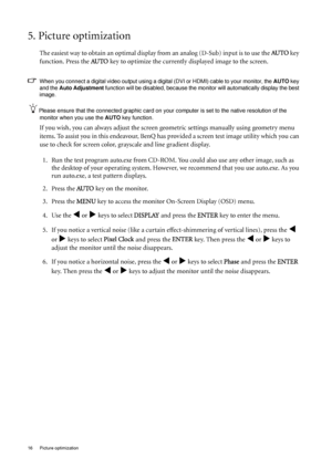 Page 1616  Picture optimization  
5. Picture optimization 
The easiest way to obtain an optimal display from an analog (D-Sub) input is to use the AU TO key 
function. Press the  AU TO
 key to optimize the currently displayed image to the screen. 
When you connect a digital video output using a digital (DVI or HDMI) cable to your monitor, the  AUTO key 
and the  Auto Adjustment  function will be disabled, because the mo nitor will automatically display the best 
image. 
Please ensure that the connected graphic...