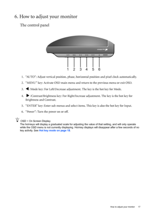 Page 17  17   How to adjust your monitor
6. How to adjust your monitor
The control panel
1. “AUTO”: Adjust vertical position, phase, horizontal position and pixel clock automatically.
2. “MENU” key: Activate OSD main menu and return to the previous menu or exit OSD.
3.
W /Mode key: For Left/Decrease adjustment. The key is the hot key for Mode.
4.  
X /Contrast/Brightness key: For Right/Increase adjustment. The key is the hot key for 
Brightness and Contrast.
5. “ENTER” key: Enter sub menus and select items....