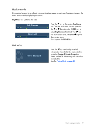 Page 17  17   How to adjust your monitor
Hot key mode
The monitor keys perform as hotkeys to provide direct access to particular functions whenever the 
menu isnt currently displaying on-screen.
Brightness and Contrast hot keys
Mode hot keyPress the 
X key to display the Brightness  
and Contrast indicators. Further press the 
the 
W or X keys, then the ENTER key to 
select Brightness or Contrast. The  
X key 
will increase the level, while the 
W key will 
decrease the level.
To exit, press the MENU key.
Press...