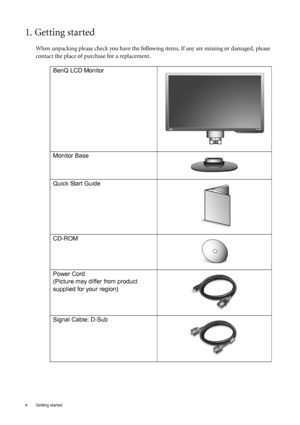 Page 44  Getting started  
1. Getting started
When unpacking please check you have the following items. If any are missing or damaged, please 
contact the place of purchase for a replacement.
 
BenQ LCD Monitor
Monitor Base
Quick Start Guide
 
CD-ROM
 
Power Cord
(Picture may differ from product 
supplied for your region)
Signal Cable: D-Sub
 