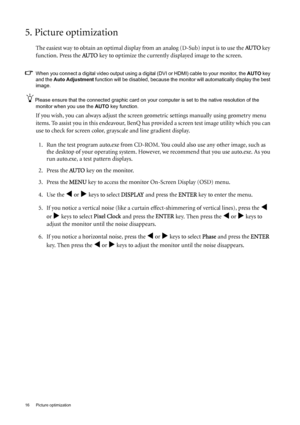 Page 1616  Picture optimization  
5. Picture optimization 
The easiest way to obtain an optimal display from an analog (D-Sub) input is to use the AU TO key 
function. Press the AU TO
 key to optimize the currently displayed image to the screen. 
When you connect a digital video output using a digital (DVI or HDMI) cable to your monitor, the AUTO key 
and the Auto Adjustment function will be disabled, because the monitor will automatically display the best 
image. 
Please ensure that the connected graphic card...