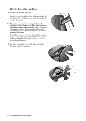 Page 1010  How to assemble your monitor hardware  
How to detach the stand base
1. Prepare the monitor and area.
Turn off the monitor and the power before unplugging the 
power cable. Turn off the computer before unplugging the 
monitor signal cable.
Please be careful to prevent damage to the monitor. 
Placing the screen surface on an object like a stapler or a 
mouse will crack the glass or damage the LCD substrate 
voiding your warranty. Sliding or scraping the monitor 
around on your desk will scratch or...