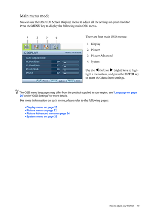 Page 19  19   How to adjust your monitor
Main menu mode
You can use the OSD (On Screen Display) menu to adjust all the settings on your monitor. 
Press the MENU key to display the following main OSD menu. 
The OSD menu languages may differ from the product supplied to your region, see “Language on page 
26” under “OSD Settings” for more details. 
For more information on each menu, please refer to the following pages:
• Display menu on page 20
• Picture menu on page 22
• Picture Advanced menu on page 24
• System...