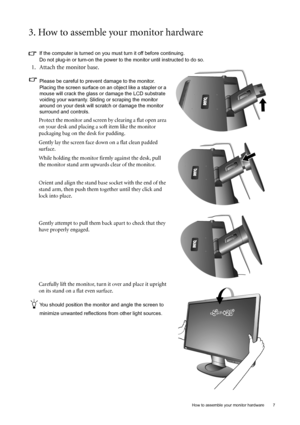 Page 7  7   How to assemble your monitor hardware
3. How to assemble your monitor hardware
If the computer is turned on you must turn it off before continuing. 
Do not plug-in or turn-on the power to the monitor until instructed to do so. 
1. Attach the monitor base.
Please be careful to prevent damage to the monitor. 
Placing the screen surface on an object like a stapler or a 
mouse will crack the glass or damage the LCD substrate 
voiding your warranty. Sliding or scraping the monitor 
around on your desk...