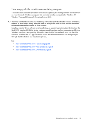 Page 13  13   Getting the most from your BenQ monitor
How to upgrade the monitor on an existing computer
This instruction details the procedure for manually updating the existing monitor driver software 
on your Microsoft Windows computer. It is currently tested as compatible for Windows XP, 
Windows Vista, and Windows 7 Operating System (OS).
The BenQ LCD Monitor driver for your model may well function perfectly with other versions of Windows, 
however, as at the time of writing, BenQ has done no testing of...
