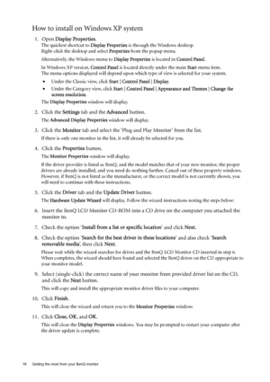 Page 1616  Getting the most from your BenQ monitor  
How to install on Windows XP system
1. Open Display Properties.
The quickest shortcut to Display Properties is through the Windows desktop. 
Right-click the desktop and select Properties from the popup menu.
Alternatively, the Windows menu to Display Properties is located in Control Panel. 
In Windows XP version, Control Panel is located directly under the main Start menu item. 
The menu options displayed will depend upon which type of view is selected for...