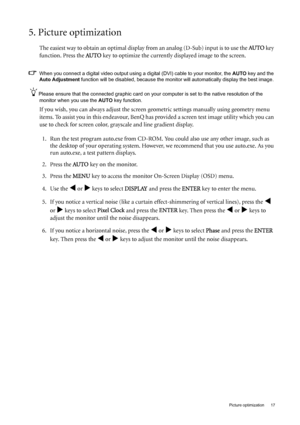 Page 17  17   Picture optimization
5. Picture optimization 
The easiest way to obtain an optimal display from an analog (D-Sub) input is to use the AU TO key 
function. Press the AU TO
 key to optimize the currently displayed image to the screen. 
When you connect a digital video output using a digital (DVI) cable to your monitor, the AUTO key and the 
Auto Adjustment function will be disabled, because the monitor will automatically display the best image. 
Please ensure that the connected graphic card on your...