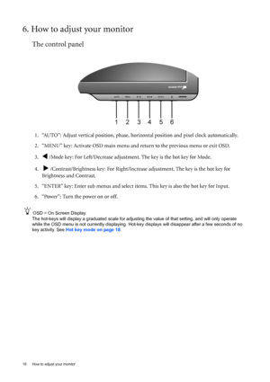 Page 1818  How to adjust your monitor  
6. How to adjust your monitor
The control panel
1. “AUTO”: Adjust vertical position, phase, horizontal position and pixel clock automatically.
2. “MENU” key: Activate OSD main menu and return to the previous menu or exit OSD.
3.
W /Mode key: For Left/Decrease adjustment. The key is the hot key for Mode.
4.  
X /Contrast/Brightness key: For Right/Increase adjustment. The key is the hot key for 
Brightness and Contrast.
5. “ENTER” key: Enter sub menus and select items. This...