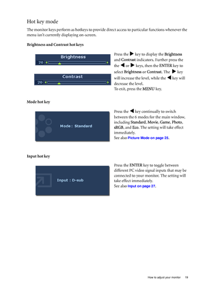 Page 19  19
  How to adjust your monitor
Hot key mode
The monitor keys perform as hotkeys to provide di rect access to particular functions whenever the 
menu isnt currently displaying on-screen.
Brightness and Contrast hot keys
Mode hot key
Input hot key Press the 
X key to display the 
Brightness 
and Contrast  indicators. Further press the 
the 
W or X keys, then the  ENTER key to 
select  Brightness  or Contrast . The  
X key 
will increase the level, while the 
W key will 
decrease the level.
To exit,...