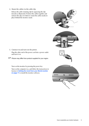 Page 9  9   How to assemble your monitor hardware
4. Route the cables via the cable clip.
Release the cable retaining clip by squeezing the clip 
inwards as illustrated. Position the cables together and 
reinsert the clip over them to retain the cables neatly in 
place behind the monitor stand.
5. Connect-to and turn-on the power.
Plug the other end of the power cord into a power outlet 
and turn it on.
Picture may differ from product supplied for your region.
Turn on the monitor by pressing the power key....