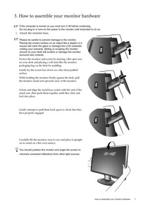 Page 7  7   How to assemble your monitor hardware
3. How to assemble your monitor hardware
If the computer is turned on you must turn it off before continuing. 
Do not plug-in or turn-on the power to the monitor until instructed to do so. 
1. Attach the monitor base.
Please be careful to prevent damage to the monitor. 
Placing the screen surface on an object like a stapler or a 
mouse will crack the glass or damage the LCD substrate 
voiding your warranty. Sliding or scraping the monitor 
around on your desk...