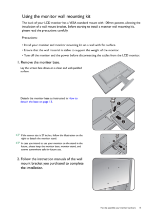 Page 15  15   How to assemble your monitor hardware
Using the monitor wall mounting kit
The back of your LCD monitor has a VESA standard mount with 100mm pattern, allowing the 
installation of a wall mount bracket. Before starting to install a monitor wall mounting kit, 
please read the precautions carefully.
Precautions:
• Install your monitor and monitor mounting kit on a wall with flat surface.
• Ensure that the wall material is stable to support the weight of the monitor.
• Turn off the monitor and the...