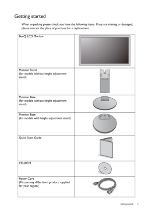 Page 5  5   Getting started
Getting started
When unpacking please check you have the following items. If any are missing or damaged, 
please contact the place of purchase for a replacement.
 
BenQ LCD Monitor
Monitor Stand
(for models without height adjustment 
stand)
Monitor Base
(for models without height adjustment 
stand)
Monitor Base
(for models with height adjustment stand)
Quick Start Guide
 
CD-ROM
 
Power Cord
(Picture may differ from product supplied 
for your region.)
 