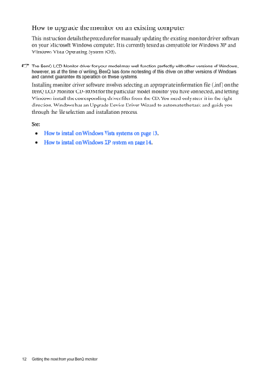 Page 1212  Getting the most from your BenQ monitor  
How to upgrade the monitor on an existing computer
This instruction details the procedure for manually updating the existing monitor driver software 
on your Microsoft Windows computer. It is currently tested as compatible for Windows XP and 
Windows Vista Operating System (OS). 
The BenQ LCD Monitor driver for your model may well function perfectly with other versions of Windows, 
however, as at the time of writing, BenQ has done no testing of this driver on...