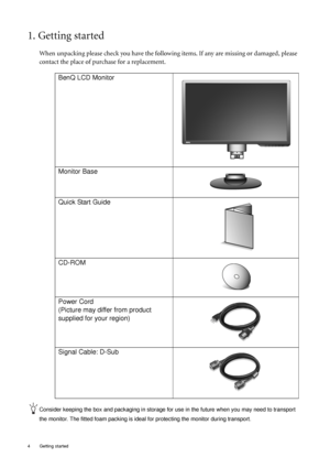 Page 44  Getting started  
1. Getting started
When unpacking please check you have the following items. If any are missing or damaged, please 
contact the place of purchase for a replacement.
 
Consider keeping the box and packaging in storage for use in the future when you may need to transport 
the monitor. The fitted foam packing is ideal for protecting the monitor during transport.
BenQ LCD Monitor
Monitor Base
Quick Start Guide
 
CD-ROM
 
Power Cord
(Picture may differ from product 
supplied for your...