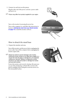 Page 88  How to assemble your monitor hardware  
How to detach the stand base
5. Connect-to and turn-on the power.
Plug the other end of the power cord into a power outlet 
and turn it on.
Picture may differ from product supplied for your region.
Turn on the monitor by pressing the power key. 
Turn on the computer too, and follow the instructions in 
Section 4: 
Getting the most from your BenQ monitor 
on page 10
 to install the monitor software.
1. Prepare the monitor and area.
Turn off the monitor and the...