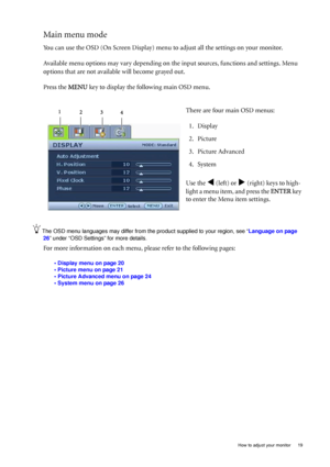 Page 19  19   How to adjust your monitor
Main menu mode
You can use the OSD (On Screen Display) menu to adjust all the settings on your monitor. 
Available menu options may vary depending on the input sources, functions and settings. Menu 
options that are not available will become grayed out.
Press the MENU key to display the following main OSD menu. 
The OSD menu languages may differ from the product supplied to your region, see “Language on page 
26” under “OSD Settings” for more details. 
For more...