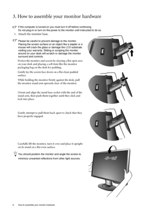 Page 66  How to assemble your monitor hardware  
3. How to assemble your monitor hardware
If the computer is turned on you must turn it off before continuing. 
Do not plug-in or turn-on the power to the monitor until instructed to do so. 
1. Attach the monitor base.
Please be careful to prevent damage to the monitor. 
Placing the screen surface on an object like a stapler or a 
mouse will crack the glass or damage the LCD substrate 
voiding your warranty. Sliding or scraping the monitor 
around on your desk...