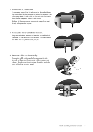 Page 7  7   How to assemble your monitor hardware
2. Connect the PC video cable.
Connect the plug of the D-Sub cable (at the end without 
the ferrite filter) to the monitor D-Sub socket. Connect the 
other plug of the D-Sub cable (at the end with the ferrite 
filter) to the computer video D-Sub socket. 
Tighten all finger screws to prevent the plugs from acci-
dently falling out during use.
3. Connect the power cable to the monitor.
Plug one end of the power cord into the socket labelled 
‘POWER IN’ on the...