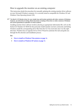 Page 13
  13
  Getting the most from your BenQ monitor
How to upgrade the monitor on an existing computer
This instruction details the procedure for manual ly updating the existing monitor driver software 
on your Microsoft Windows computer. It is curr ently tested as compatible for Windows XP and 
Windows Vista Operating System (OS). 
The BenQ LCD Monitor driver for your model may well function perfectly with other versions of Windows, 
however, as at the time of writing, BenQ has done no  testing of this...