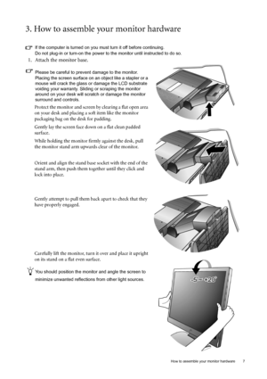 Page 7  7   How to assemble your monitor hardware
3. How to assemble your monitor hardware
If the computer is turned on you must turn it off before continuing. 
Do not plug-in or turn-on the power to the monitor until instructed to do so. 
1. Attach the monitor base.
Please be careful to prevent damage to the monitor. 
Placing the screen surface on an object like a stapler or a 
mouse will crack the glass or damage the LCD substrate 
voiding your warranty. Sliding or scraping the monitor 
around on your desk...