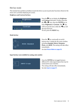 Page 19  19   How to adjust your monitor
Hot key mode
The monitor keys perform as hotkeys to provide direct access to particular functions whenever the 
menu isnt currently displaying on-screen.
Brightness and Contrast hot keys
Mode hot key
Input hot key (not available for analog-only models)Press the 
X key to display the Brightness  
and Contrast indicators. Further press the 
the 
W or X keys, then the ENTER key to 
select Brightness or Contrast. The  
X key 
will increase the level, while the 
W key will...