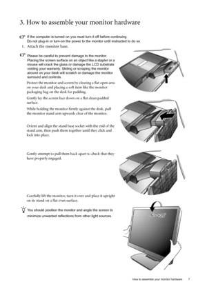 Page 7  7   How to assemble your monitor hardware
3. How to assemble your monitor hardware
If the computer is turned on you must turn it off before continuing. 
Do not plug-in or turn-on the power to the monitor until instructed to do so. 
1. Attach the monitor base.
Please be careful to prevent damage to the monitor. 
Placing the screen surface on an object like a stapler or a 
mouse will crack the glass or damage the LCD substrate 
voiding your warranty. Sliding or scraping the monitor 
around on your desk...