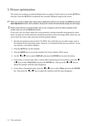 Page 1616  Picture optimization  
5. Picture optimization 
The easiest way to obtain an optimal display from an analog (D-Sub) input is to use the AU TO key 
function. Press the AU TO
 key to optimize the currently displayed image to the screen. 
When you connect a digital video output using a digital (DVI) cable to your monitor, the AUTO key and the 
Auto Adjustment function will be disabled, because the monitor will automatically display the best image. 
Please ensure that the connected graphic card on your...