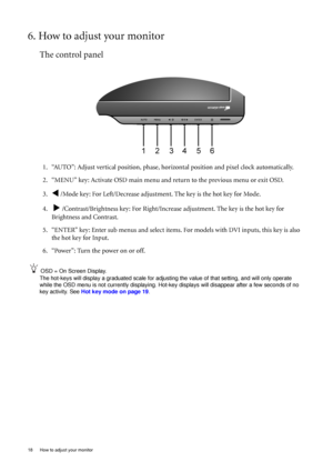 Page 1818  How to adjust your monitor  
6. How to adjust your monitor
The control panel
1. “AUTO”: Adjust vertical position, phase, horizontal position and pixel clock automatically.
2. “MENU” key: Activate OSD main menu and return to the previous menu or exit OSD.
3.
W /Mode key: For Left/Decrease adjustment. The key is the hot key for Mode.
4.  
X /Contrast/Brightness key: For Right/Increase adjustment. The key is the hot key for 
Brightness and Contrast.
5. “ENTER” key: Enter sub menus and select items. For...