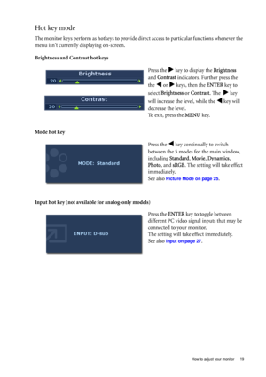 Page 19  19   How to adjust your monitor
Hot key mode
The monitor keys perform as hotkeys to provide direct access to particular functions whenever the 
menu isnt currently displaying on-screen.
Brightness and Contrast hot keys
Mode hot key
Input hot key (not available for analog-only models)Press the 
X key to display the Brightness 
and Contrast indicators. Further press the 
the 
W or X keys, then the ENTER key to 
select Brightness or Contrast. The  
X key 
will increase the level, while the 
W key will...