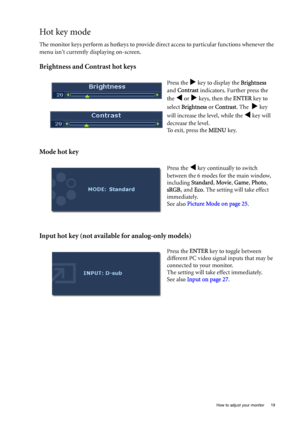 Page 19  19   How to adjust your monitor
Hot key mode
The monitor keys perform as hotkeys to provide direct access to particular functions whenever the 
menu isnt currently displaying on-screen.
Brightness and Contrast hot keys
Mode hot key
Input hot key (not available for analog-only models)
Press the X key to display the Brightness 
and Contrast indicators. Further press the 
the 
W or X keys, then the ENTER key to 
select Brightness or Contrast. The  
X key 
will increase the level, while the 
W key will...