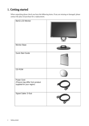 Page 44  Getting started  
1. Getting started
When unpacking please check you have the following items. If any are missing or damaged, please 
contact the place of purchase for a replacement.
 
BenQ LCD Monitor
Monitor Base
Quick Start Guide
 
CD-ROM
 
Power Cord
(Picture may differ from product 
supplied for your region)
Signal Cable: D-Sub
 