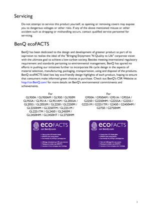 Page 3  3
Servicing
Do not attempt to service this product yourself, as opening or removing covers may expose 
you to dangerous voltages or other risks. If  any of the above mentioned misuse or other 
accident such as dropping or mishandling  occurs, contact qualified service personnel for 
servicing.
BenQ ecoFACTS
BenQ has been dedicated to th e design and development of gr eener product as part of its 
aspiration to realize the ideal  of the Bringing Enjoyment N Qu ality to Life corporate vision 
with the...