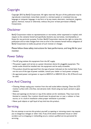 Page 22   
Copyright
Copyright 2013 by BenQ Corporation. All rights reserved. No part of this publication may be 
reproduced, transmitted, transcribed, stored in a retrieval system or translated into any 
language or computer language, in any form or by any means, electronic, mechanical, magnetic, 
optical, chemical, manual or otherwise, without the prior written permission of BenQ 
Corporation.
Disclaimer
BenQ Corporation makes no representations or warranties, either expressed or implied, with 
respect to...