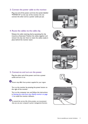 Page 11  11   How to assemble your monitor hardware
3. Connect the power cable to the monitor.
Plug one end of the power cord into the socket labelled 
POWER IN on the rear of the monitor. Do not 
connect the other end to a power outlet just yet.
4. Route the cables via the cable clip.
Release the cable retaining clip by squeezing the clip 
inwards as illustrated. Position the cables together and 
reinsert the clip over them to retain the cables neatly in 
place behind the monitor stand.
5. Connect-to and...