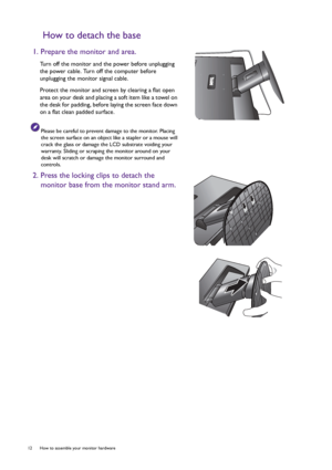 Page 1212  How to assemble your monitor hardware  
How to detach the base
1. Prepare the monitor and area.
Turn off the monitor and the power before unplugging 
the power cable. Turn off the computer before 
unplugging the monitor signal cable.
Protect the monitor and screen by clearing a flat open 
area on your desk and placing a soft item like a towel on 
the desk for padding, before laying the screen face down 
on a flat clean padded surface.
Please be careful to prevent damage to the monitor. Placing 
the...