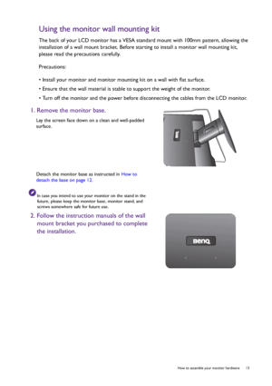 Page 13  13   How to assemble your monitor hardware
Using the monitor wall mounting kit
The back of your LCD monitor has a VESA standard mount with 100mm pattern, allowing the 
installation of a wall mount bracket. Before starting to install a monitor wall mounting kit, 
please read the precautions carefully.
Precautions:
• Install your monitor and monitor mounting kit on a wall with flat surface.
• Ensure that the wall material is stable to support the weight of the monitor.
• Turn off the monitor and the...