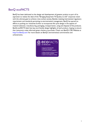 Page 3  3
BenQ ecoFACTS
BenQ has been dedicated to the design and development of greener product as part of its 
aspiration to realize the ideal of the Bringing Enjoyment N Quality to Life corporate vision 
with the ultimate goal to achieve a low-carbon society. Besides meeting international regulatory 
requirement and standards pertaining to environmental management, BenQ has spared no 
efforts in pushing our initiatives further to incorporate life cycle design in the aspects of 
material selection,...