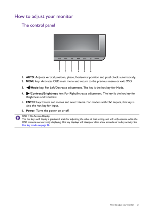 Page 21  21   How to adjust your monitor
How to adjust your monitor
The control panel
1.  AUTO: Adjusts vertical position, phase, horizontal position and pixel clock automatically.
2.  
MENU key: Activates OSD main menu and return to the previous menu or exit OSD.
3.  /
Mode key: For Left/Decrease adjustment. The key is the hot key for Mode.
4.  /
Contrast/Brightness key: For Right/Increase adjustment. The key is the hot key for 
Brightness and Contrast. 
5.  
ENTER key: Enters sub menus and select items. For...