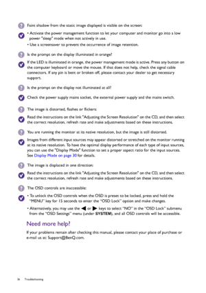 Page 3636 Troubleshooting  
Need more help?
If your problems remain after checking this manual, please contact your place of purchase or 
e-mail us at: Support@BenQ.com.
Faint shadow from the static image displayed is visible on the screen:
• Activate the power management function to let your computer and monitor go into a low 
power sleep mode when not actively in use.
• Use a screensaver to prevent the occurrence of image retention.
Is the prompt on the display illuminated in orange?
If the LED is illuminated...