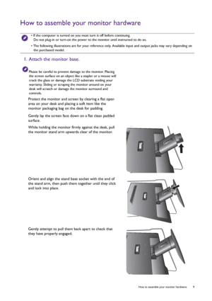 Page 9  9   How to assemble your monitor hardware
How to assemble your monitor hardware
 • If the computer is turned on you must turn it off before continuing. 
Do not plug-in or turn-on the power to the monitor until instructed to do so.
• The following illustrations are for your reference only. Available input and output jacks may vary depending on 
the purchased model.
1. Attach the monitor base.
Please be careful to prevent damage to the monitor. Placing 
the screen surface on an object like a stapler or a...