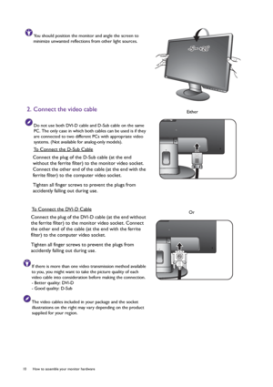 Page 1010  How to assemble your monitor hardware  
You should position the monitor and angle the screen to 
minimize unwanted reflections from other light sources.
2. Connect the video cable 
Do not use both DVI-D cable and D-Sub cable on the same 
PC. The only case in which both cables can be used is if they 
are connected to two different PCs with appropriate video 
systems. (Not available for analog-only models).
To Connect the D-Sub Cable
Connect the plug of the D-Sub cable (at the end 
without the ferrite...