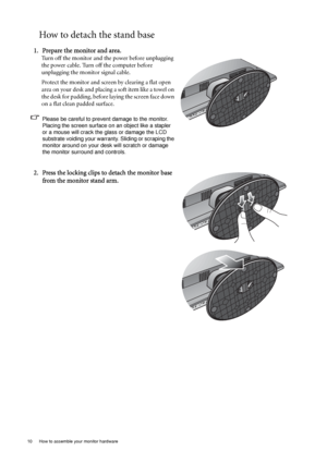 Page 1010  How to assemble your monitor hardware  
How to detach the stand base
1. Prepare the monitor and area.
Turn off the monitor and the power before unplugging 
the power cable. Turn off the computer before 
unplugging the monitor signal cable.
Protect the monitor and screen by clearing a flat open 
area on your desk and placing a soft item like a towel on 
the desk for padding, before laying the screen face down 
on a flat clean padded surface.
Please be careful to prevent damage to the monitor. 
Placing...