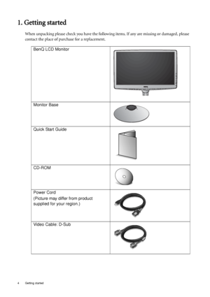 Page 44  Getting started  
1. Getting started
When unpacking please check you have the following items. If any are missing or damaged, please 
contact the place of purchase for a replacement.
 
BenQ LCD Monitor
Monitor Base
Quick Start Guide
 
CD-ROM
 
Power Cord
(Picture may differ from product 
supplied for your region.)
Video Cable: D-Sub 
 