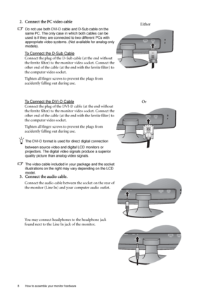 Page 88  How to assemble your monitor hardware  
2. Connect the PC video cable 
Do not use both DVI-D cable and D-Sub cable on the 
same PC. The only case in which both cables can be 
used is if they are connected to two different PCs with 
appropriate video systems. (Not available for analog-only 
models).
To Connect the D-Sub Cable
Connect the plug of the D-Sub cable (at the end without 
the ferrite filter) to the monitor video socket. Connect the 
other end of the cable (at the end with the ferrite filter)...