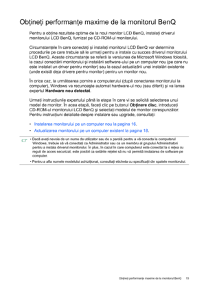 Page 15  15   Obţineţi performanţe maxime de la monitorul BenQ
Obţineţi performanţe maxime de la monitorul BenQ
Pentru a obţine rezultate optime de la noul monitor LCD BenQ, instalaţi driverul 
monitorului LCD BenQ, furnizat pe CD-ROM-ul monitorului.
Circumstanţele în care conectaţi şi instalaţi monitorul LCD BenQ vor determina 
procedurile pe care trebuie să le urmaţi pentru a instala cu succes driverul monitorului 
LCD BenQ. Aceste circumstanţe se referă la versiunea de Microsoft Windows folosită, 
la cazul...
