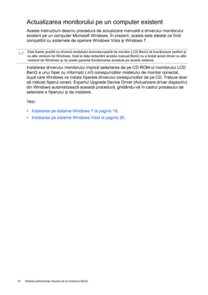 Page 1818 Obţineţi performanţe maxime de la monitorul BenQ  
Actualizarea monitorului pe un computer existent
Aceste instrucţiuni descriu procedura de actualizare manuală a driverului monitorului 
existent pe un computer Microsoft Windows. În prezent, acesta este atestat ca fiind 
compatibil cu sistemele de operare Windows Vista şi Windows 7.
Instalarea driverului monitorului implică selectarea de pe CD-ROM-ul monitorului LCD 
BenQ a unui fişier cu informaţii (.inf) corespunzător modelului de monitor conectat,...